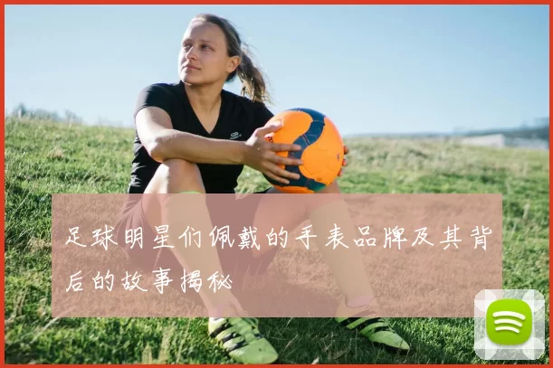 足球明星们佩戴的手表品牌及其背后的故事揭秘