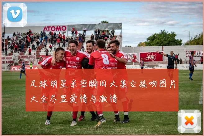 足球明星亲密瞬间大集合接吻图片大全尽显爱情与激情