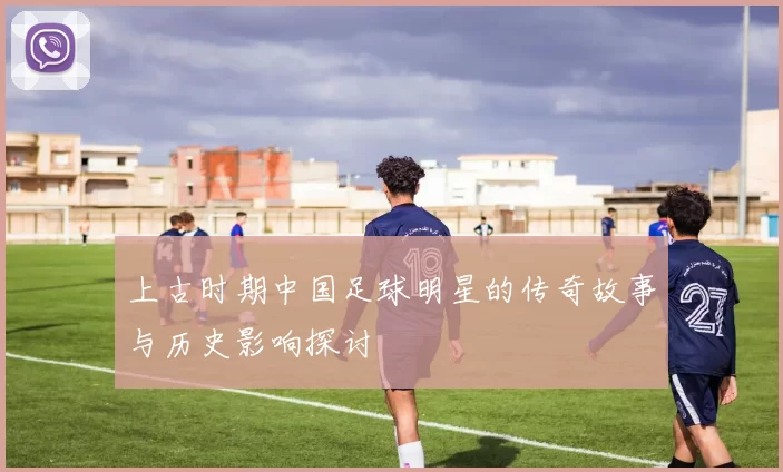 上古时期中国足球明星的传奇故事与历史影响探讨