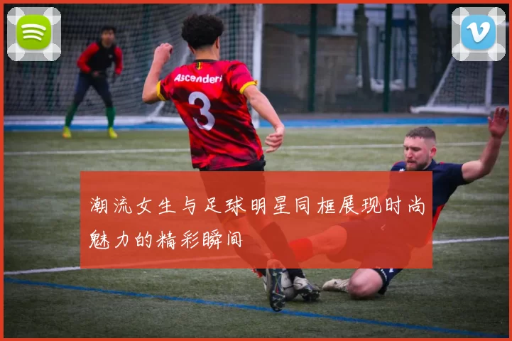 潮流女生与足球明星同框展现时尚魅力的精彩瞬间