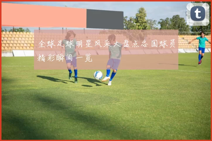 全球足球明星风采大盘点各国球员精彩瞬间一览