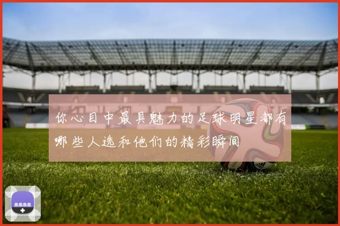 你心目中最具魅力的足球明星都有哪些人选和他们的精彩瞬间
