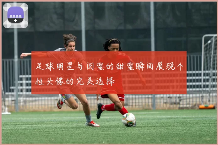 足球明星与闺蜜的甜蜜瞬间展现个性头像的完美选择