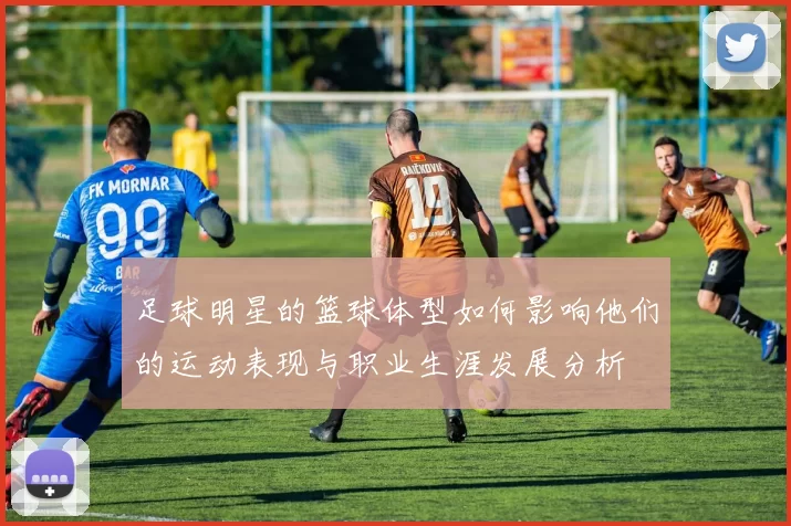 足球明星的篮球体型如何影响他们的运动表现与职业生涯发展分析