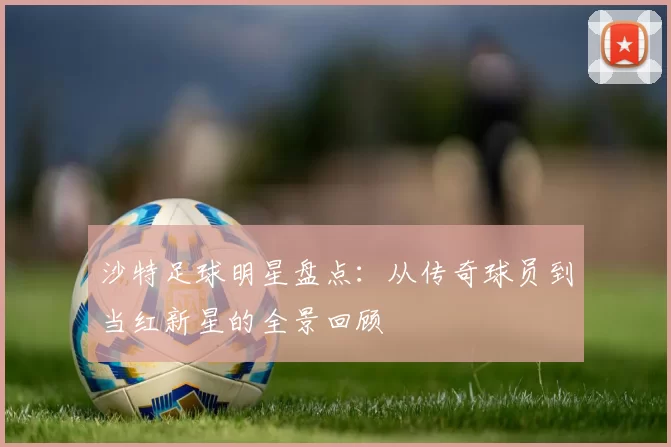 沙特足球明星盘点：从传奇球员到当红新星的全景回顾