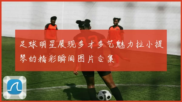 足球明星展现多才多艺魅力拉小提琴的精彩瞬间图片合集