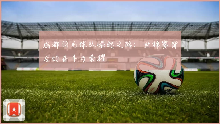 成都羽毛球队崛起之路：世锦赛背后的奋斗与荣耀