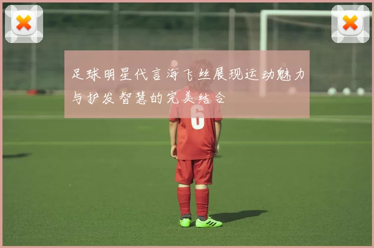 足球明星代言海飞丝展现运动魅力与护发智慧的完美结合
