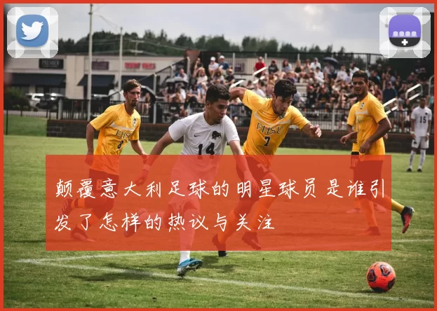颠覆意大利足球的明星球员是谁引发了怎样的热议与关注