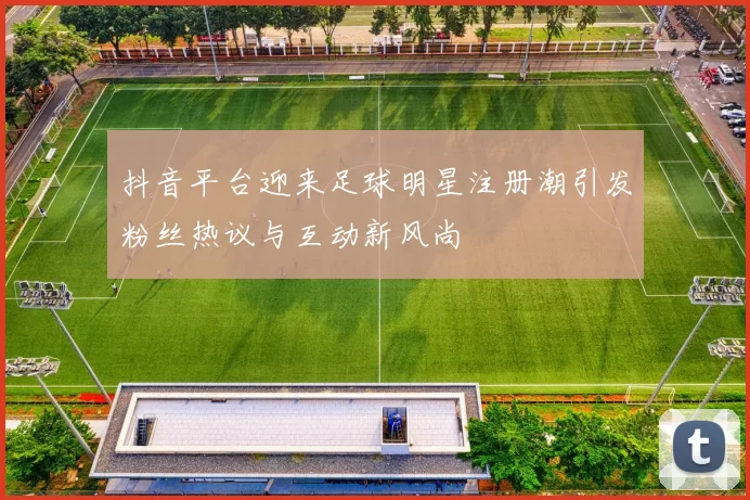 抖音平台迎来足球明星注册潮引发粉丝热议与互动新风尚