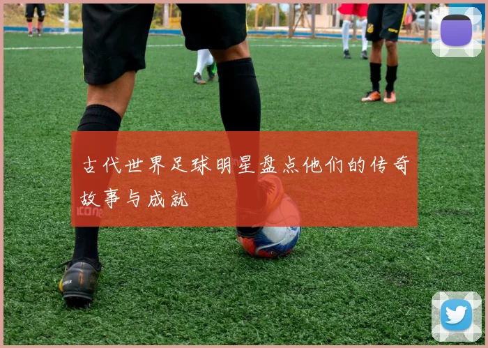 古代世界足球明星盘点他们的传奇故事与成就