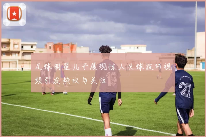 足球明星儿子展现惊人头球技巧视频引发热议与关注