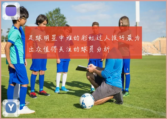 足球明星中谁的彩虹过人技巧最为出众值得关注的球员分析
