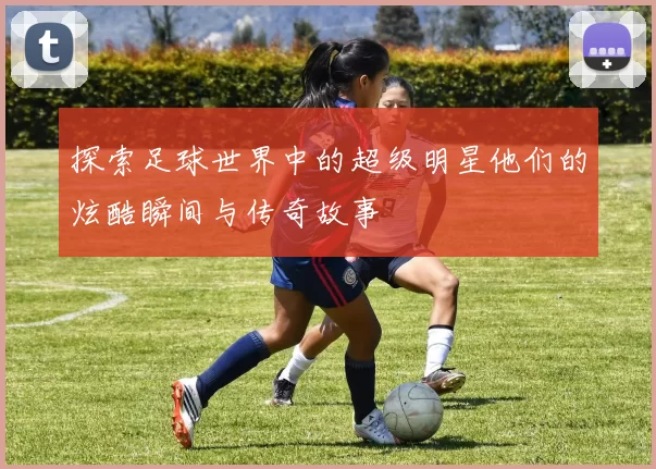探索足球世界中的超级明星他们的炫酷瞬间与传奇故事