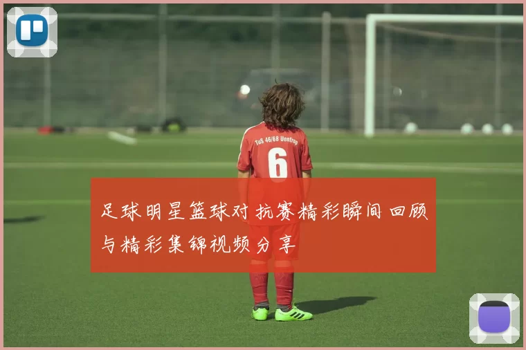 足球明星篮球对抗赛精彩瞬间回顾与精彩集锦视频分享