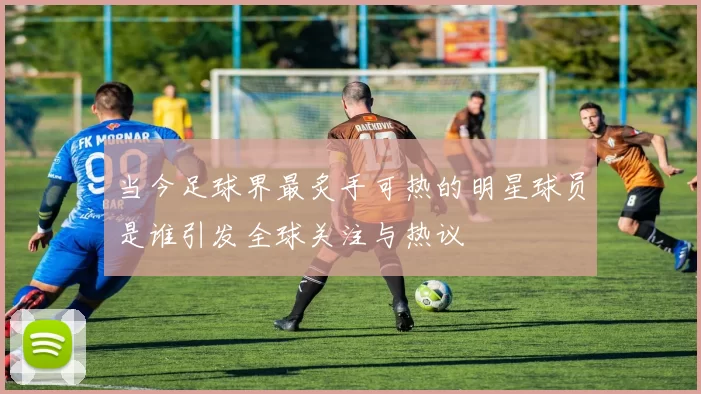 当今足球界最炙手可热的明星球员是谁引发全球关注与热议