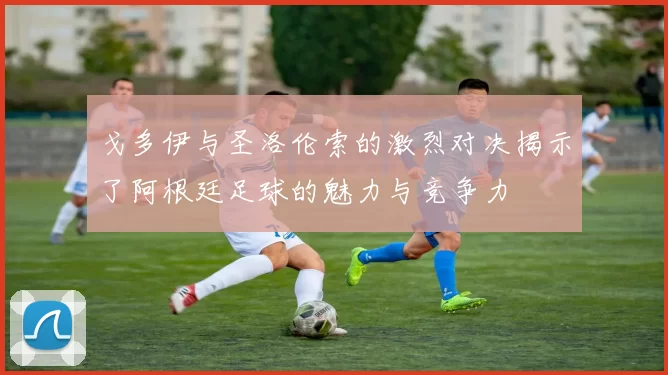 戈多伊与圣洛伦索的激烈对决揭示了阿根廷足球的魅力与竞争力