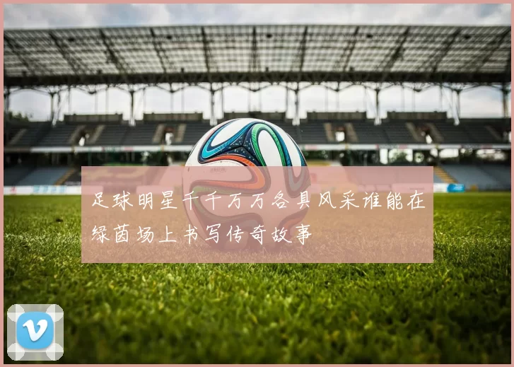 足球明星千千万万各具风采谁能在绿茵场上书写传奇故事