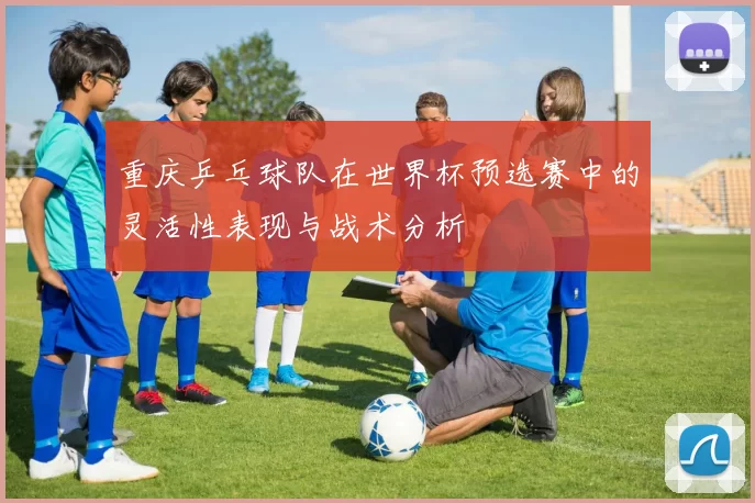 重庆乒乓球队在世界杯预选赛中的灵活性表现与战术分析