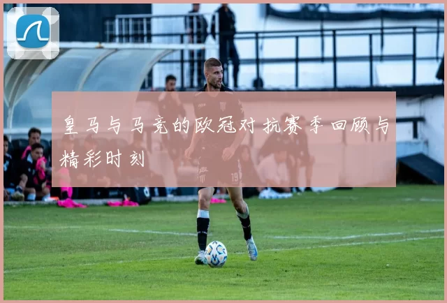 皇马与马竞的欧冠对抗赛季回顾与精彩时刻