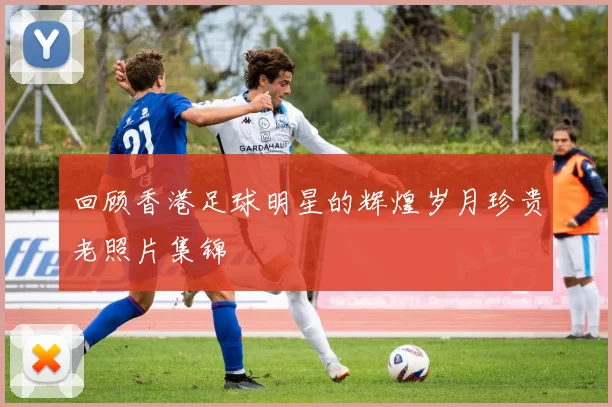 回顾香港足球明星的辉煌岁月珍贵老照片集锦