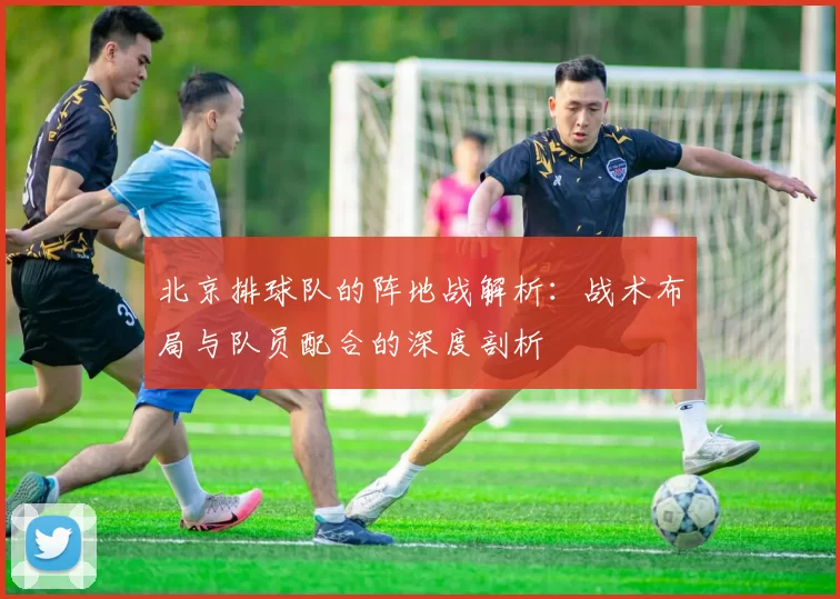 北京排球队的阵地战解析：战术布局与队员配合的深度剖析