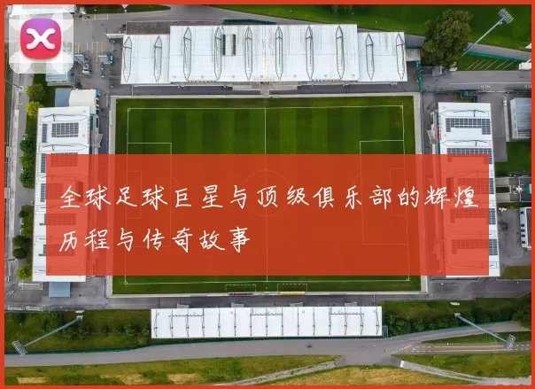 全球足球巨星与顶级俱乐部的辉煌历程与传奇故事