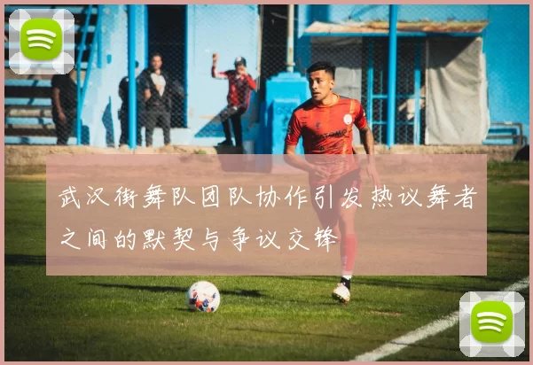 武汉街舞队团队协作引发热议舞者之间的默契与争议交锋